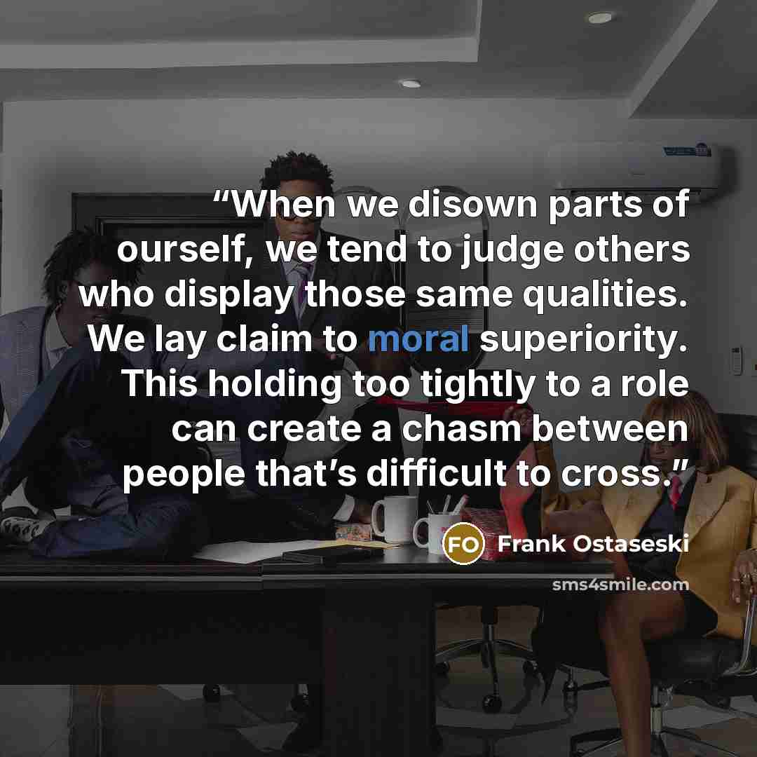 “When we disown parts of ourself, we tend to judge others who display those same qualities. We lay claim to moral superiority. This holding too tightly to a role can create a chasm between people that’s difficult to cross.” quote by Frank Ostaseski
