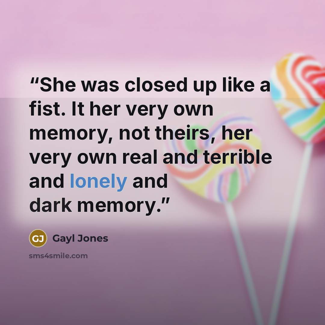 “She was closed up like a fist. It her very own memory, not theirs, her very own real and terrible and lonely and dark memory.” quote by Gayl Jones
