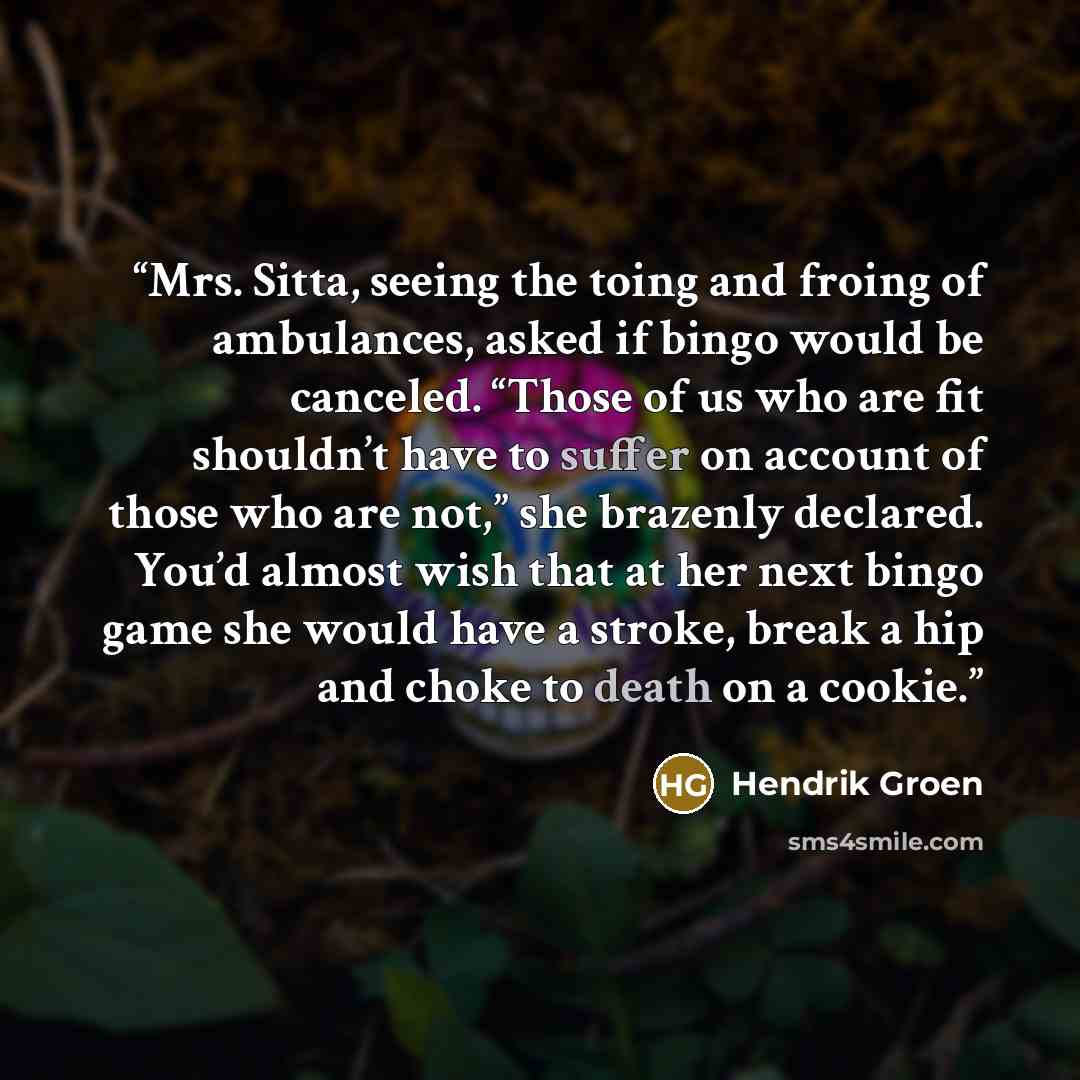 “Mrs. Sitta, seeing the toing and froing of ambulances, asked if bingo would be canceled. “Those of us who are fit shouldn’t have to suffer on account of those who are not,” she brazenly declared. You’d almost wish that at her next bingo game she would have a stroke, break a hip and choke to death…” quote by Hendrik Groen