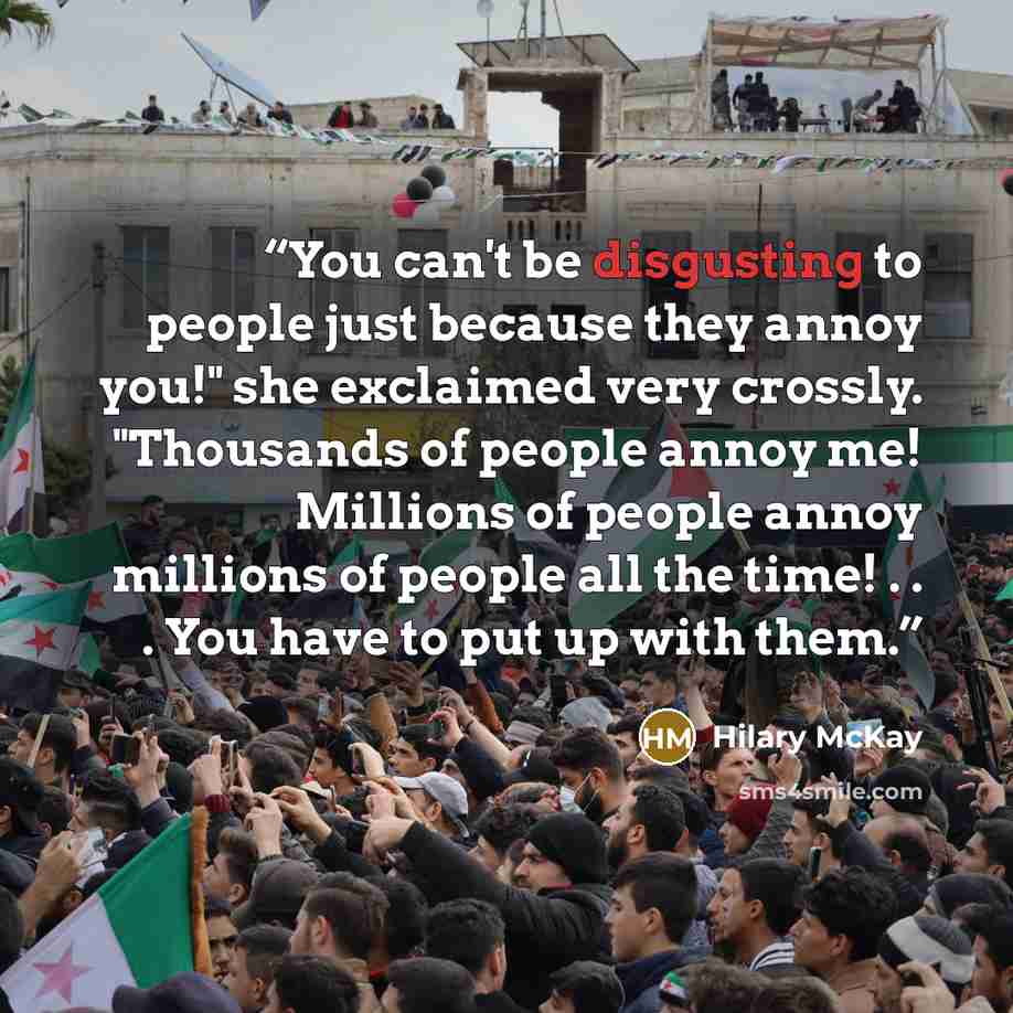 “You can't be disgusting to people just because they annoy you!" she exclaimed very crossly. "Thousands of people annoy me! Millions of people annoy millions of people all the time! . . . You have to put up with them.” quote by Hilary McKay