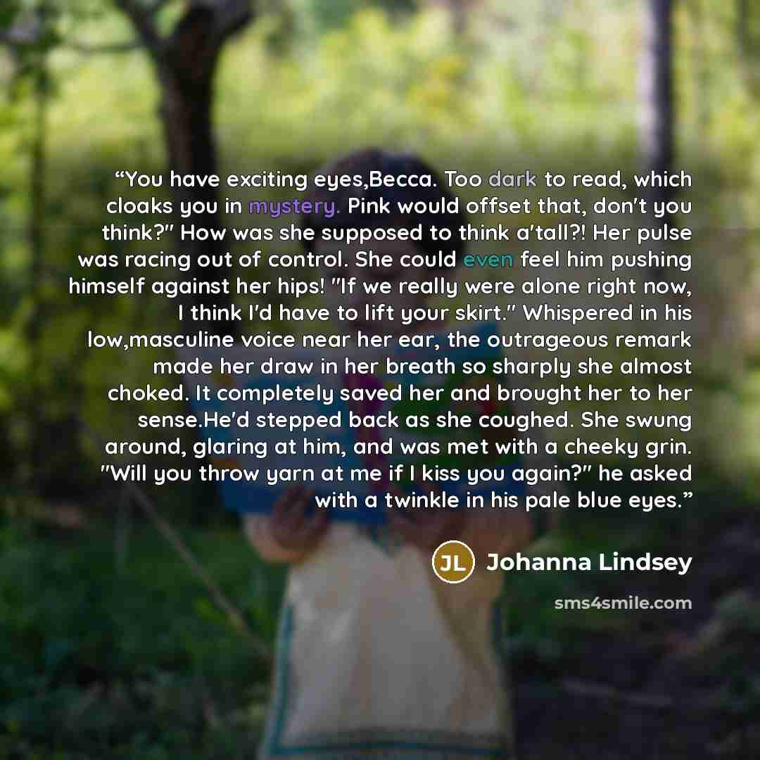 “You have exciting eyes,Becca. Too dark to read, which cloaks you in mystery. Pink would offset that, don't you think?" How was she supposed to think a'tall?! Her pulse was racing out of control. She could even feel him pushing himself against her hips! "If we really were alone right now, I think…” quote by Johanna Lindsey