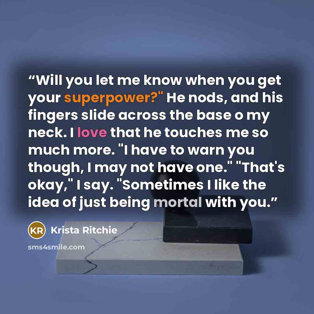 “Will you let me know when you get your superpower?" He nods, and his fingers slide across the base o my neck. I love that he touches me so much more. "I have to warn you though, I may not have one." "That's okay," I say. "Sometimes I like the idea of just being mortal with you.” quote by Krista Ritchie