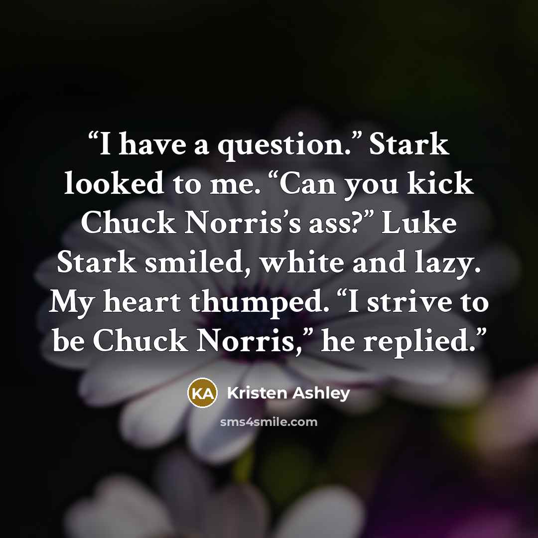 “I have a question.” Stark looked to me. “Can you kick Chuck Norris’s ass?” Luke Stark smiled, white and lazy. My heart thumped. “I strive to be Chuck Norris,” he replied.” quote by Kristen Ashley