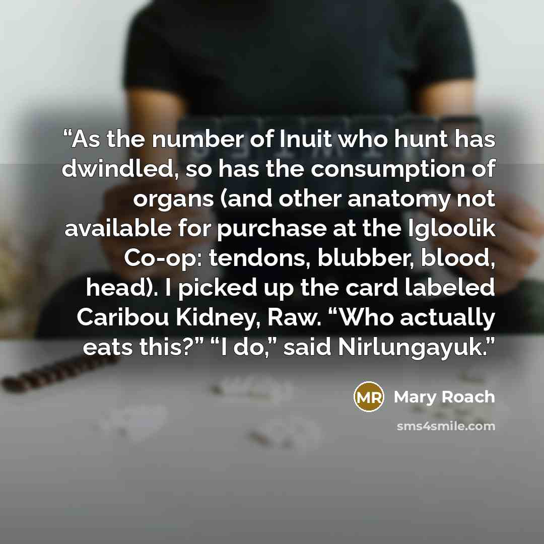 “As the number of Inuit who hunt has dwindled, so has the consumption of organs (and other anatomy not available for purchase at the Igloolik Co-op: tendons, blubber, blood, head). I picked up the card labeled Caribou Kidney, Raw. “Who actually eats this?” “I do,” said Nirlungayuk.” quote by Mary Roach