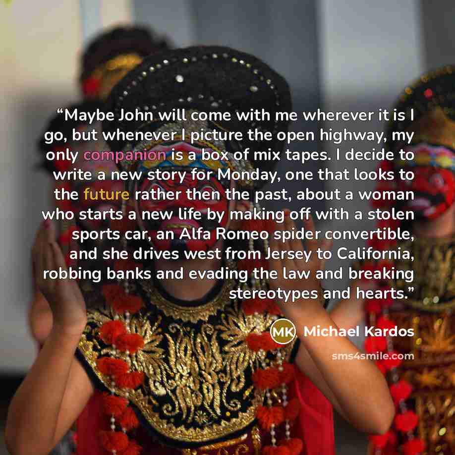 “Maybe John will come with me wherever it is I go, but whenever I picture the open highway, my only companion is a box of mix tapes. I decide to write a new story for Monday, one that looks to the future rather then the past, about a woman who starts a new life by making off with a stolen sports…” quote by Michael Kardos