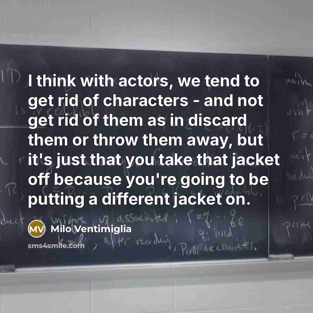 “I think with actors, we tend to get rid of characters - and not get rid of them as in discard them or throw them away, but it's just that you take that jacket off because you're going to be putting a different jacket on.” quote by Milo Ventimiglia