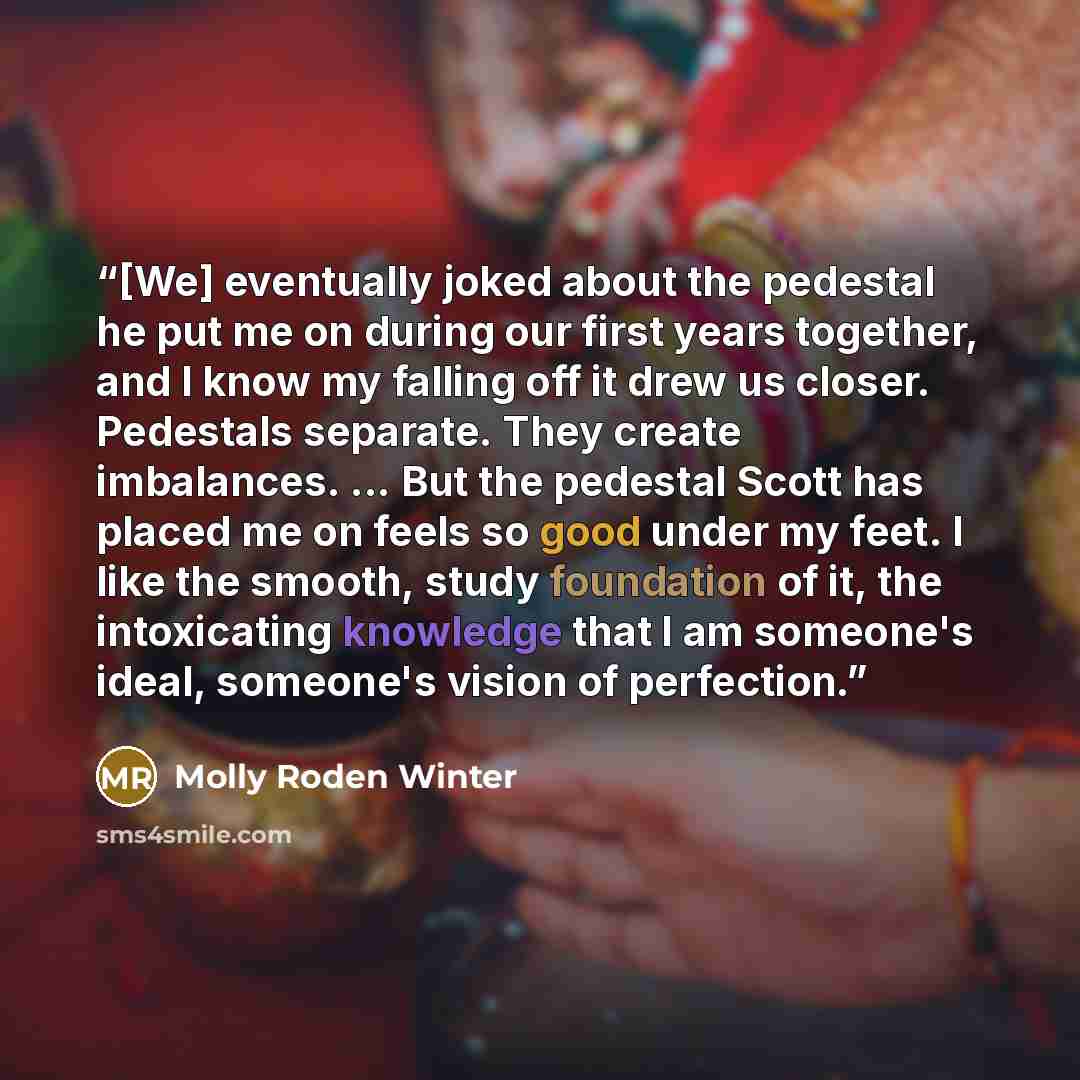 “[We] eventually joked about the pedestal he put me on during our first years together, and I know my falling off it drew us closer. Pedestals separate. They create imbalances. ... But the pedestal Scott has placed me on feels so good under my feet. I like the smooth, study foundation of it, the…” quote by Molly Roden Winter