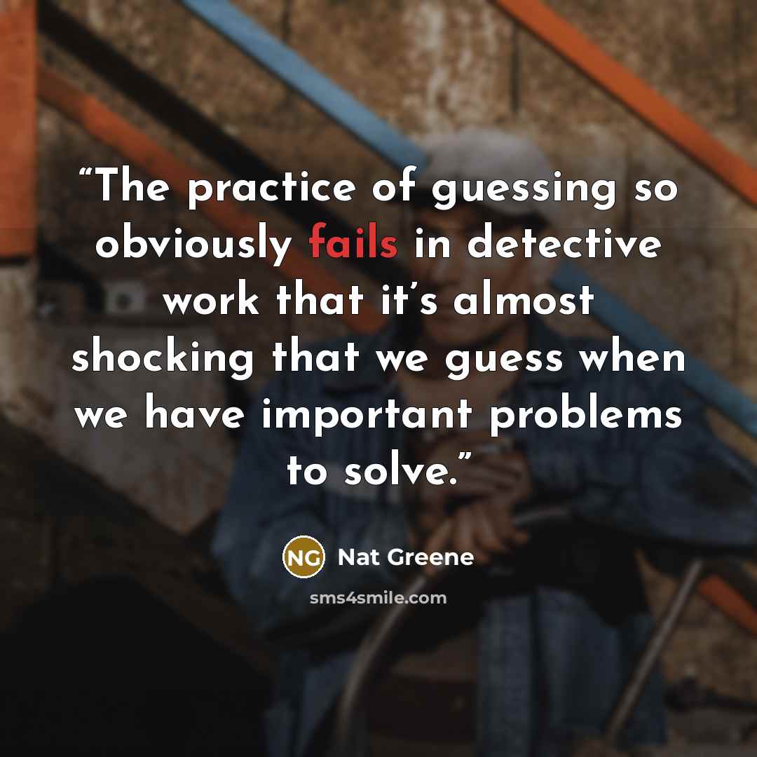 “The practice of guessing so obviously fails in detective work that it’s almost shocking that we guess when we have important problems to solve.” quote by Nat Greene