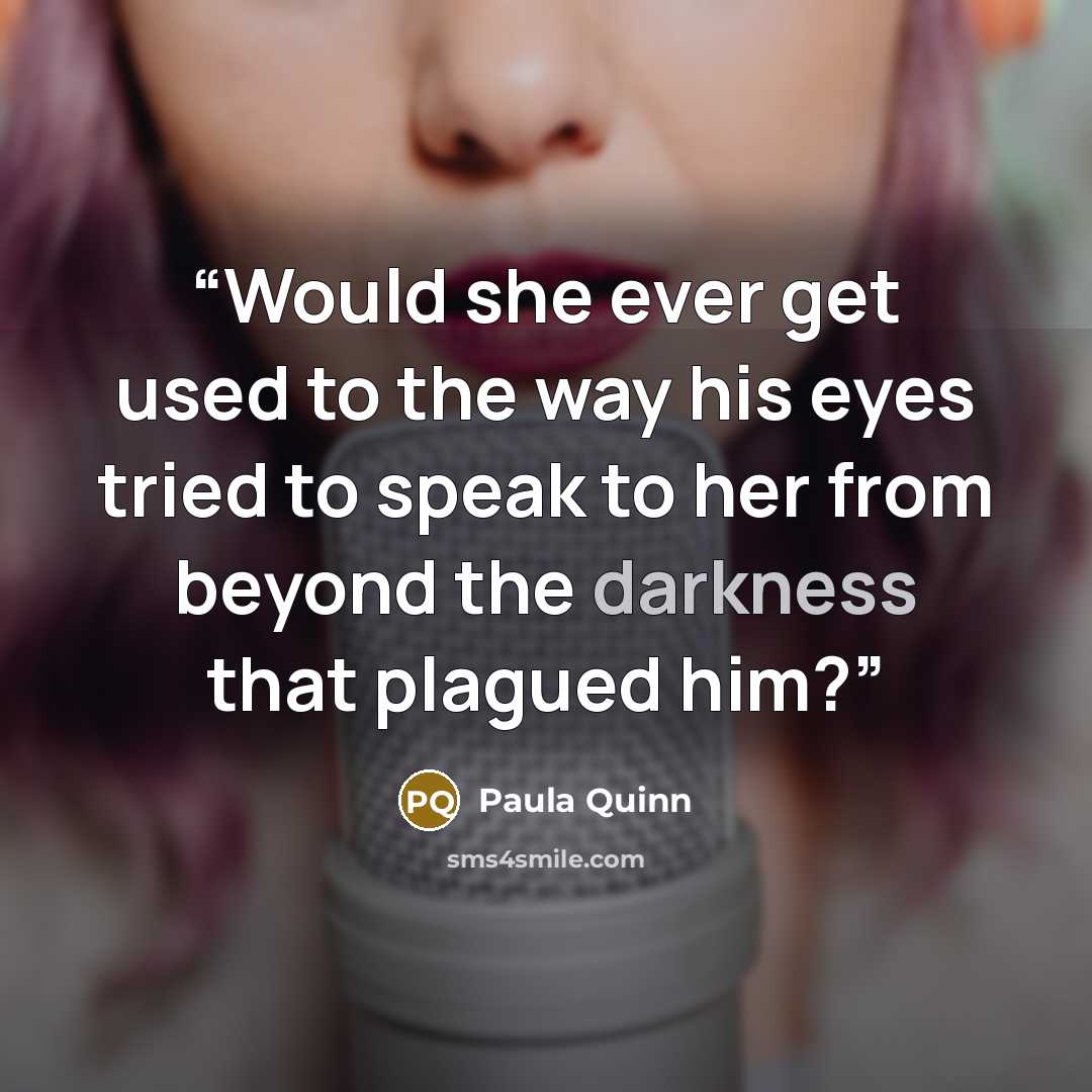 “Would she ever get used to the way his eyes tried to speak to her from beyond the darkness that plagued him?” quote by Paula Quinn