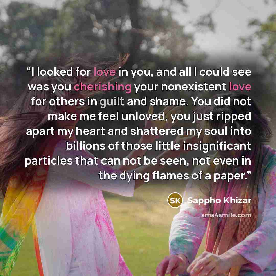 “I looked for love in you, and all I could see was you cherishing your nonexistent love for others in guilt and shame. You did not make me feel unloved, you just ripped apart my heart and shattered my soul into billions of those little insignificant particles that can not be seen, not even in the…” quote by Sappho Khizar
