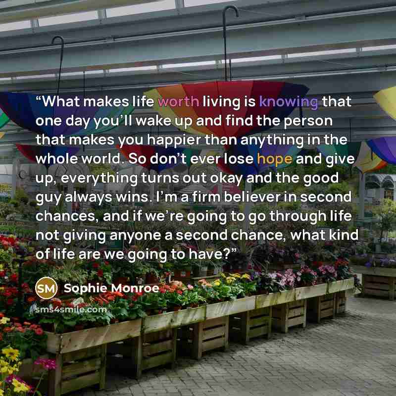 “What makes life worth living is knowing that one day you’ll wake up and find the person that makes you happier than anything in the whole world. So don’t ever lose hope and give up, everything turns out okay and the good guy always wins. I’m a firm believer in second chances, and if we’re going to…” quote by Sophie Monroe