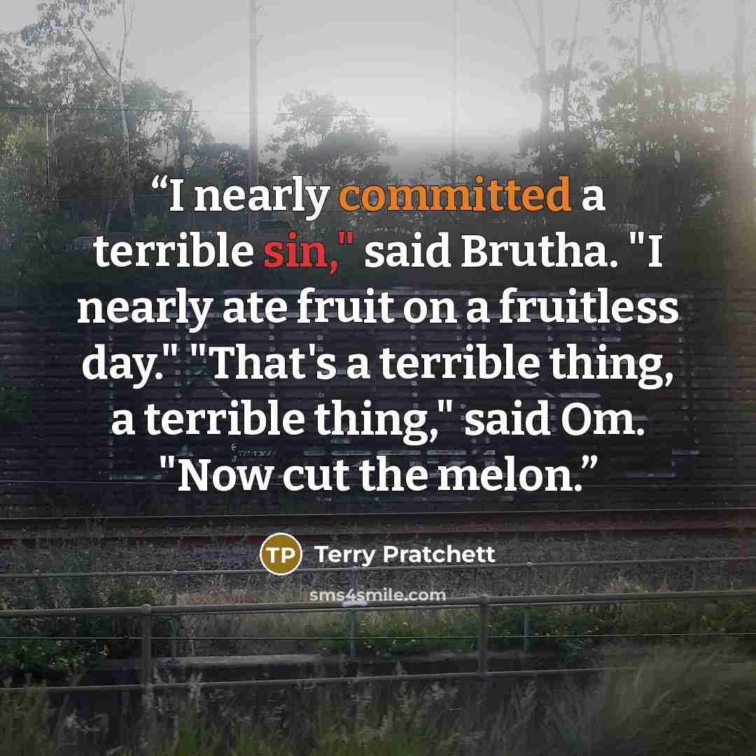 “I nearly committed a terrible sin," said Brutha. "I nearly ate fruit on a fruitless day." "That's a terrible thing, a terrible thing," said Om. "Now cut the melon.” quote by Terry Pratchett