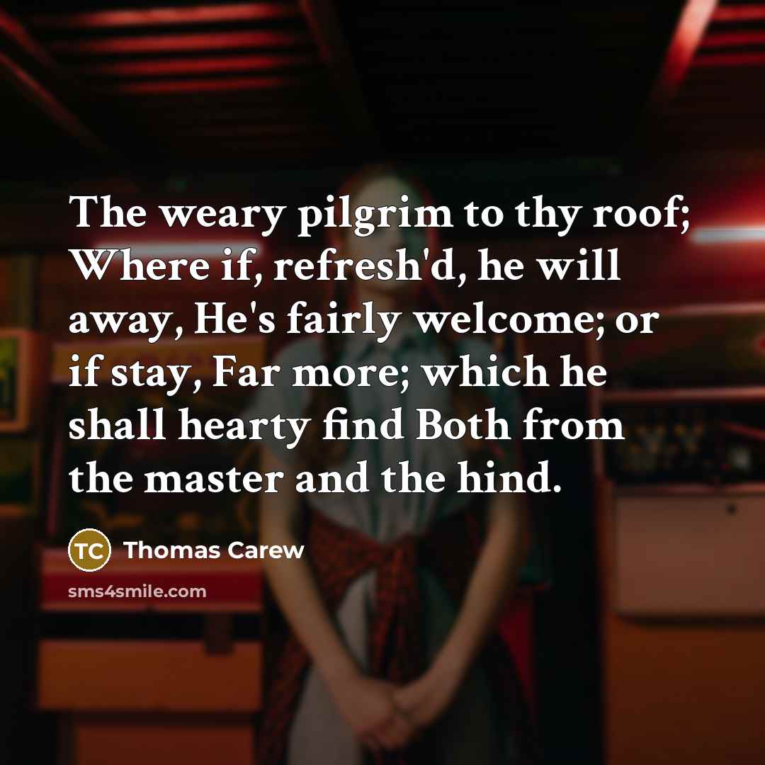 “The weary pilgrim to thy roof; Where if, refresh'd, he will away, He's fairly welcome; or if stay, Far more; which he shall hearty find Both from the master and the hind.” quote by Thomas Carew