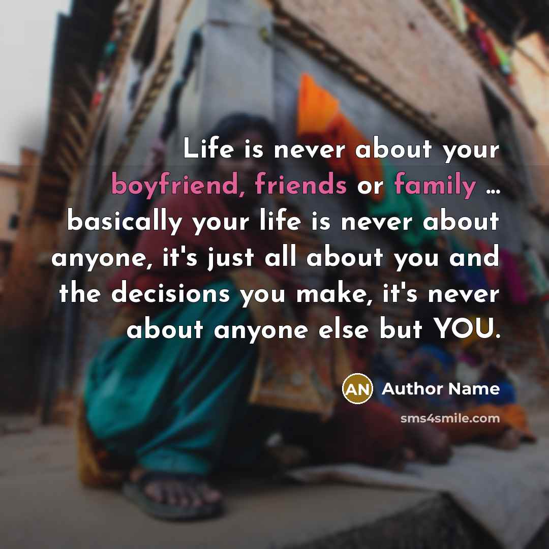 “Life is never about your boyfriend, friends or family ... basically your life is never about anyone, it's just all about you and the decisions you make, it's never about anyone else but YOU.” quote by Author Name