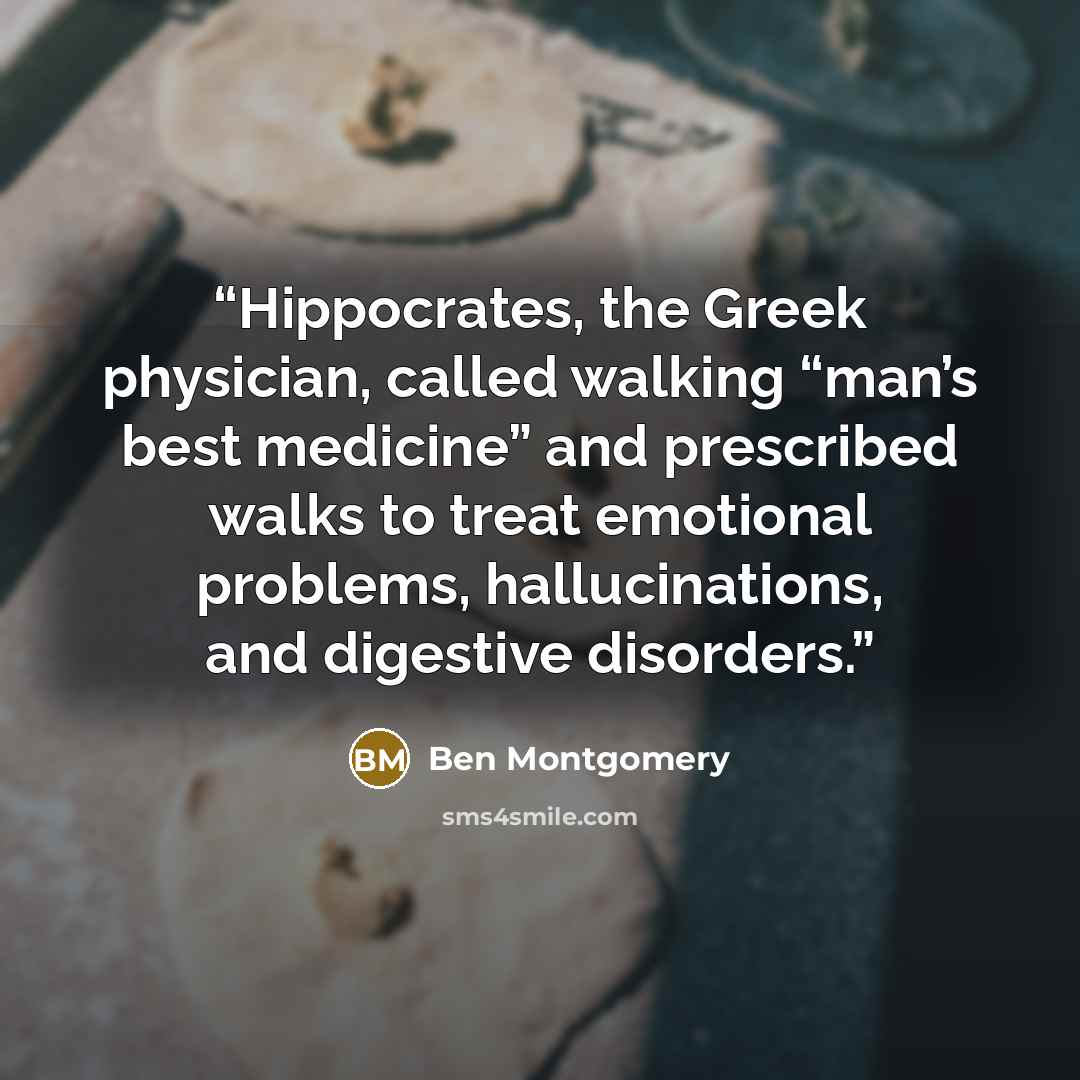 “Hippocrates, the Greek physician, called walking “man’s best medicine” and prescribed walks to treat emotional problems, hallucinations, and digestive disorders.” quote by Ben Montgomery