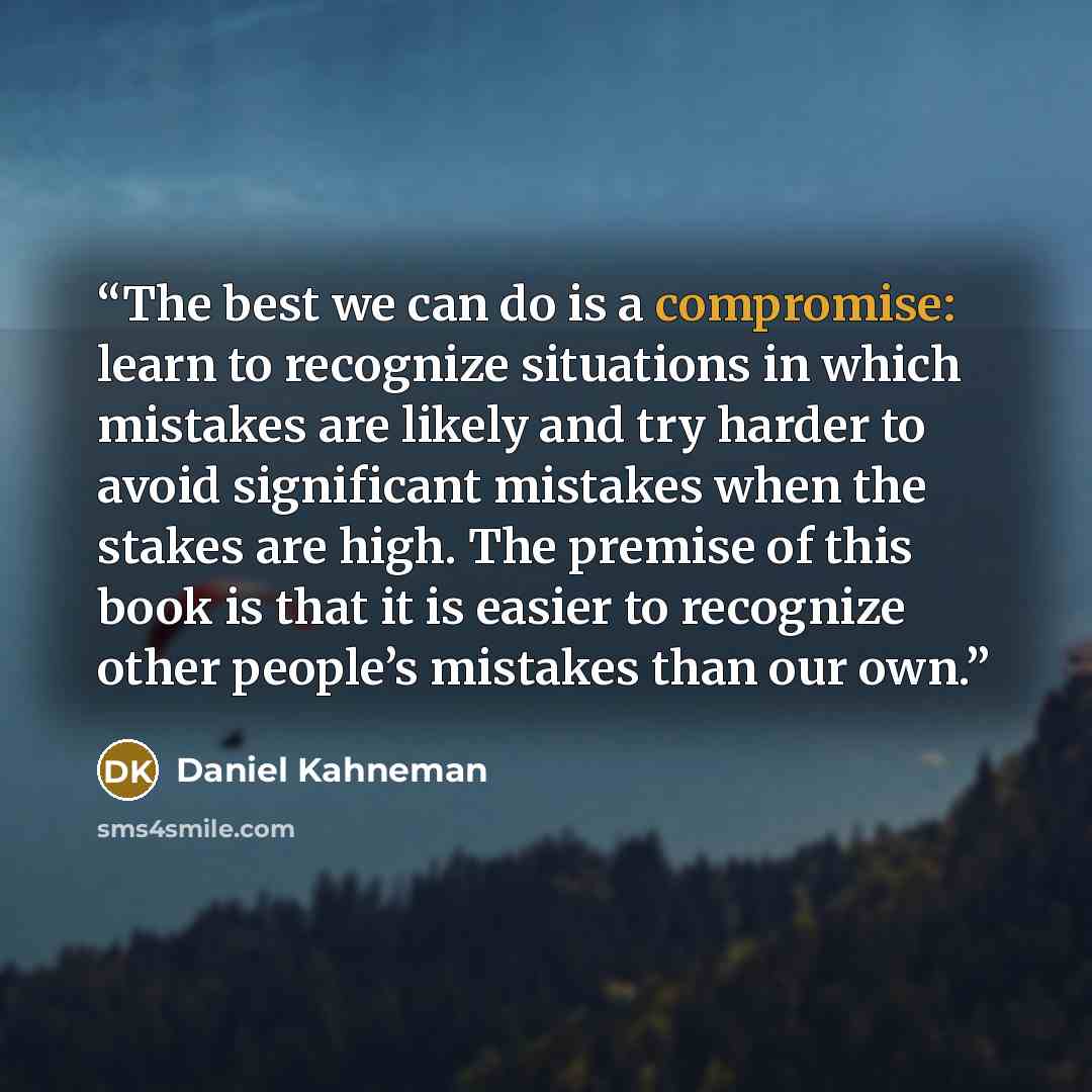 “The best we can do is a compromise: learn to recognize situations in which mistakes are likely and try harder to avoid significant mistakes when the stakes are high. The premise of this book is that it is easier to recognize other people’s mistakes than our own.” quote by Daniel Kahneman