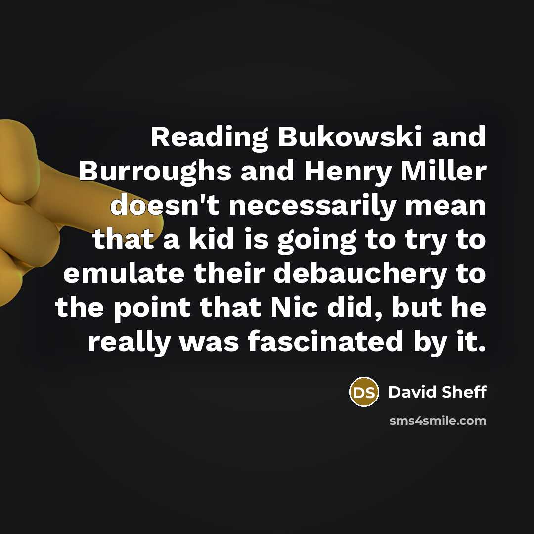 “Reading Bukowski and Burroughs and Henry Miller doesn't necessarily mean that a kid is going to try to emulate their debauchery to the point that Nic did, but he really was fascinated by it.” quote by David Sheff