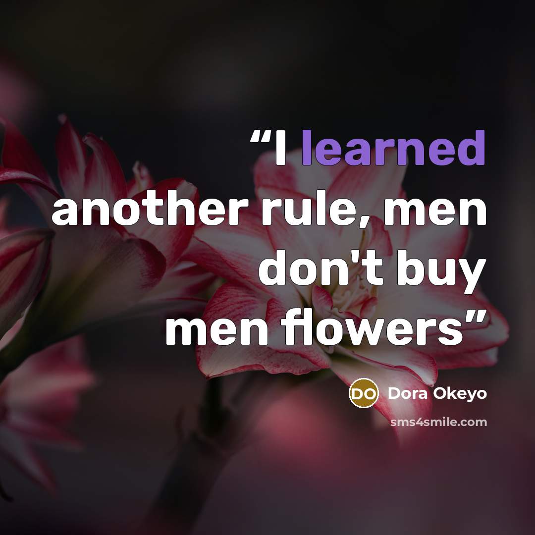 “I learned another rule, men don't buy men flowers” quote by Dora Okeyo