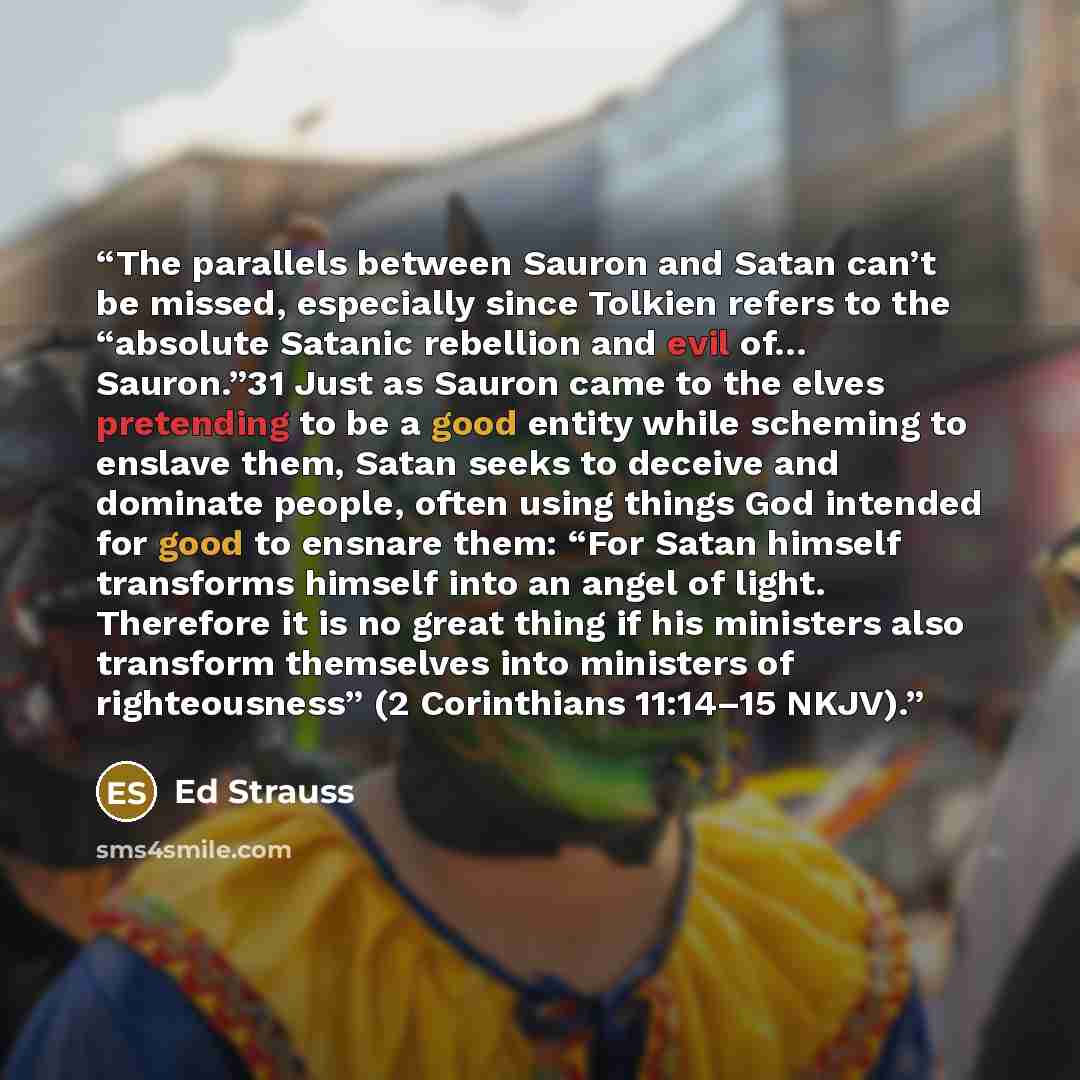 “The parallels between Sauron and Satan can’t be missed, especially since Tolkien refers to the “absolute Satanic rebellion and evil of… Sauron.”31 Just as Sauron came to the elves pretending to be a good entity while scheming to enslave them, Satan seeks to deceive and dominate people, often using…” quote by Ed Strauss