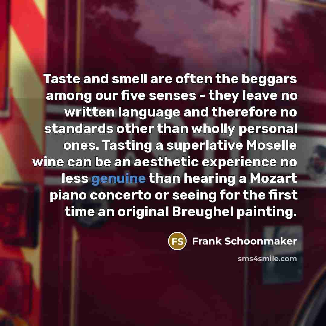 “Taste and smell are often the beggars among our five senses - they leave no written language and therefore no standards other than wholly personal ones. Tasting a superlative Moselle wine can be an aesthetic experience no less genuine than hearing a Mozart piano concerto or seeing for the first…” quote by Frank Schoonmaker