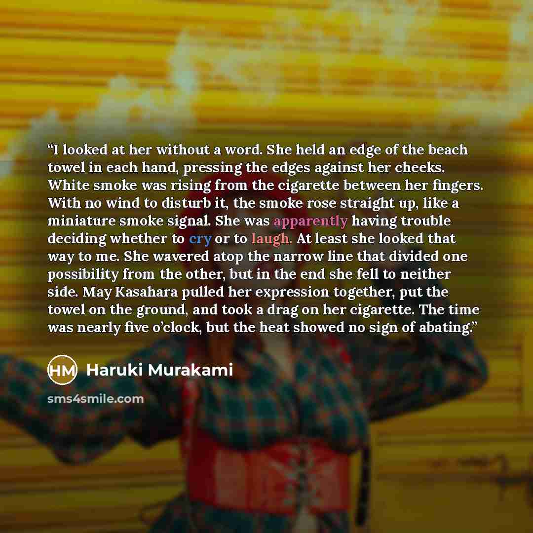 “I looked at her without a word. She held an edge of the beach towel in each hand, pressing the edges against her cheeks. White smoke was rising from the cigarette between her fingers. With no wind to disturb it, the smoke rose straight up, like a miniature smoke signal. She was apparently having…” quote by Haruki Murakami