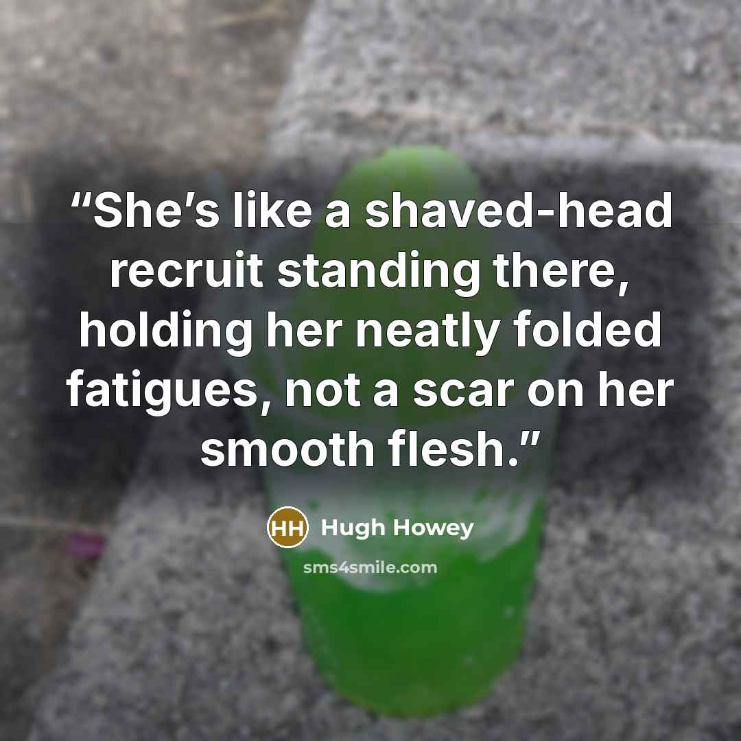 “She’s like a shaved-head recruit standing there, holding her neatly folded fatigues, not a scar on her smooth flesh.” quote by Hugh Howey