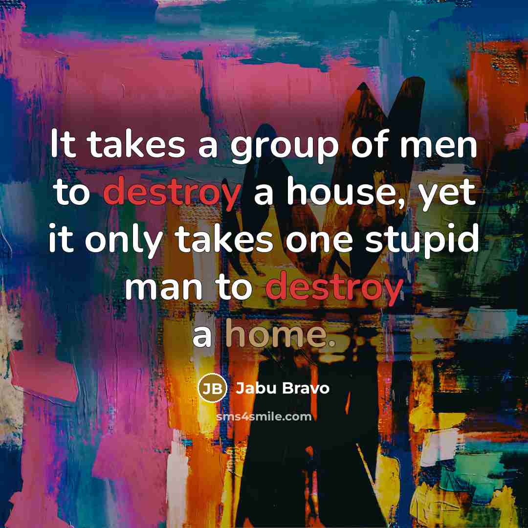 “It takes a group of men to destroy a house, yet it only takes one stupid man to destroy a home.” quote by Jabu Bravo