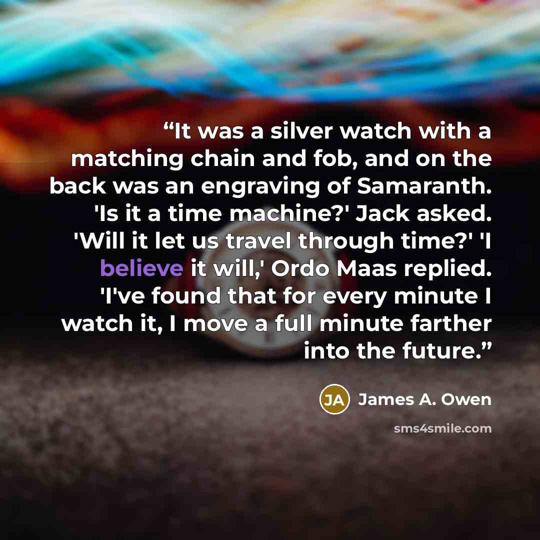 “It was a silver watch with a matching chain and fob, and on the back was an engraving of Samaranth. 'Is it a time machine?' Jack asked. 'Will it let us travel through time?' 'I believe it will,' Ordo Maas replied. 'I've found that for every minute I watch it, I move a full minute farther into the…” quote by James A. Owen