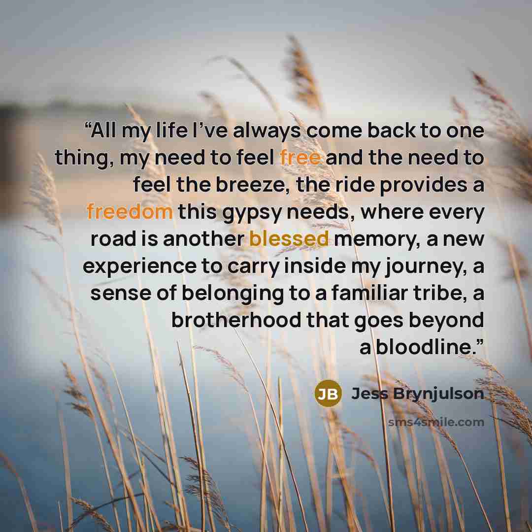 “All my life I've always come back to one thing, my need to feel free and the need to feel the breeze, the ride provides a freedom this gypsy needs, where every road is another blessed memory, a new experience to carry inside my journey, a sense of belonging to a familiar tribe, a brotherhood that…” quote by Jess Brynjulson