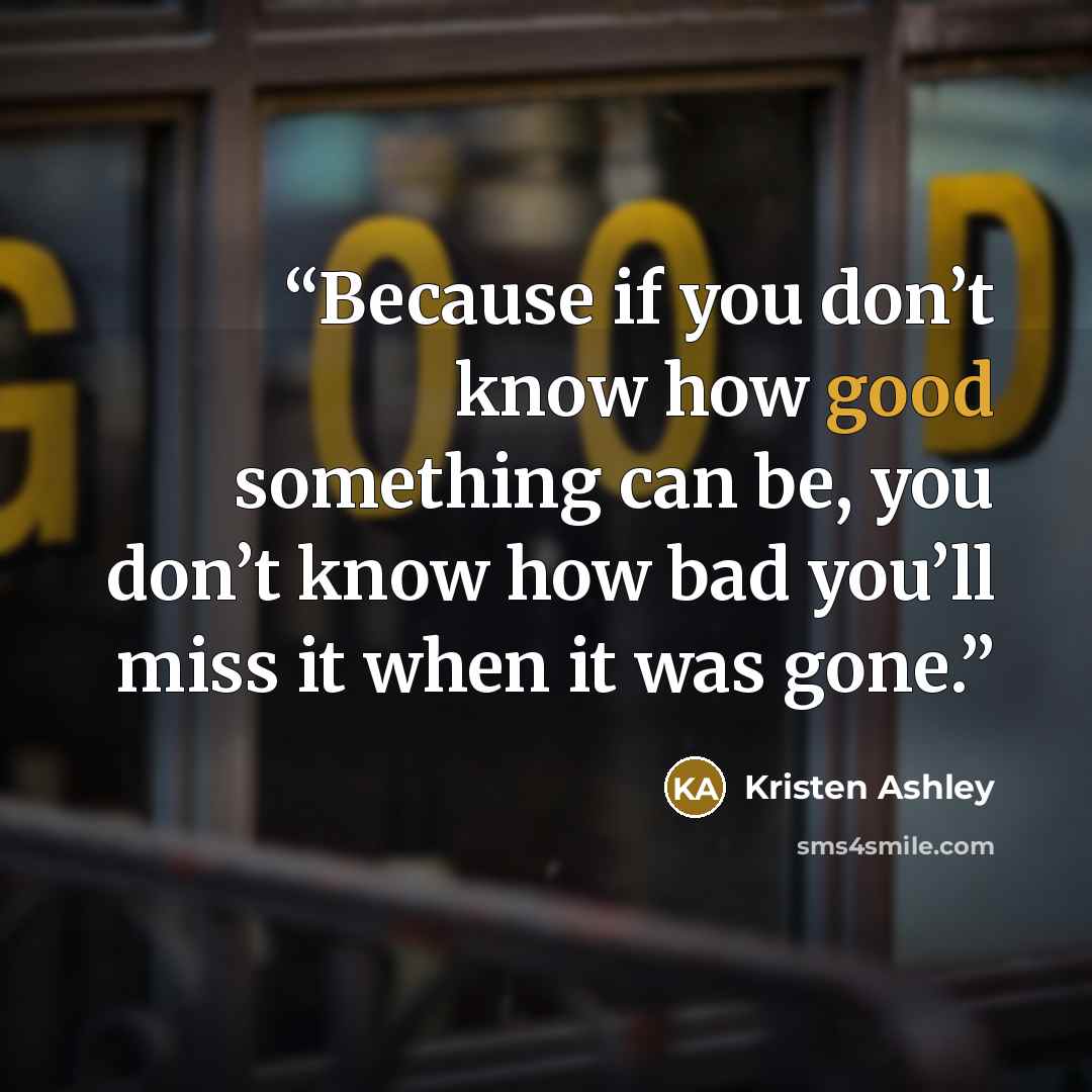 “Because if you don’t know how good something can be, you don’t know how bad you’ll miss it when it was gone.” quote by Kristen Ashley