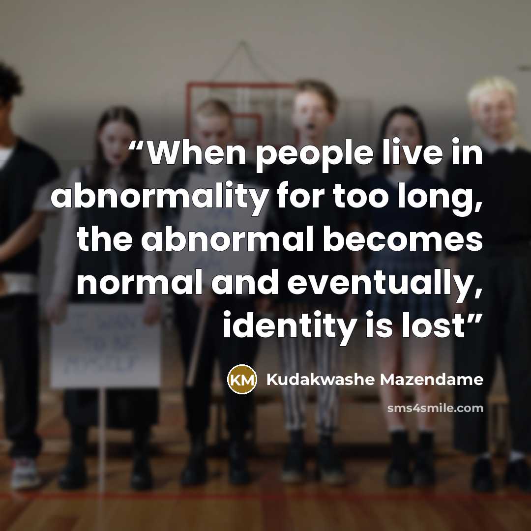 “When people live in abnormality for too long, the abnormal becomes normal and eventually, identity is lost” quote by Kudakwashe Mazendame