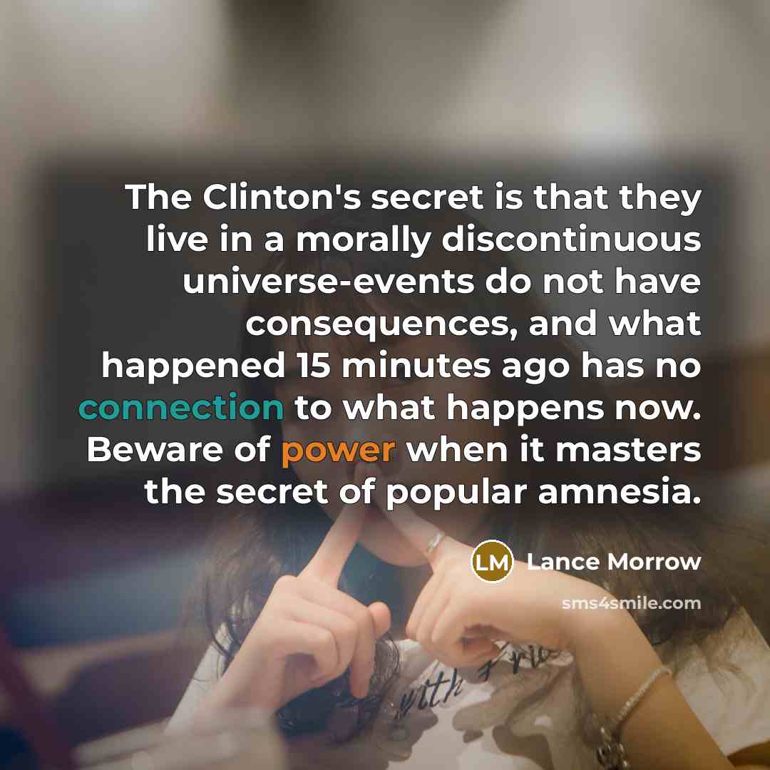 “The Clinton's secret is that they live in a morally…” quote by Lance Morrow