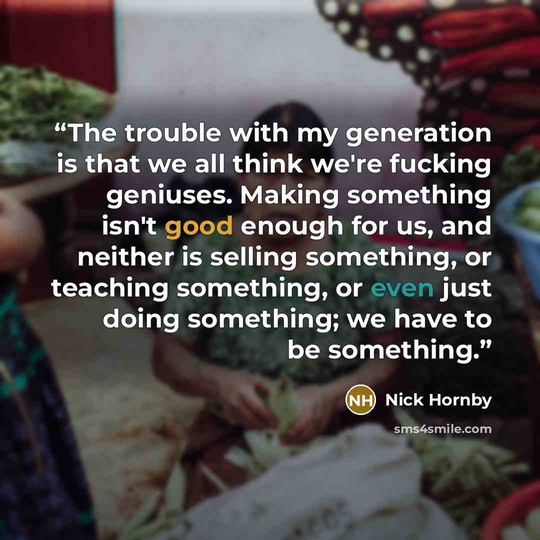 “The trouble with my generation is that we all think we're fucking geniuses. Making something isn't good enough for us, and neither is selling something, or teaching something, or even just doing something; we have to be something.” quote by Nick Hornby