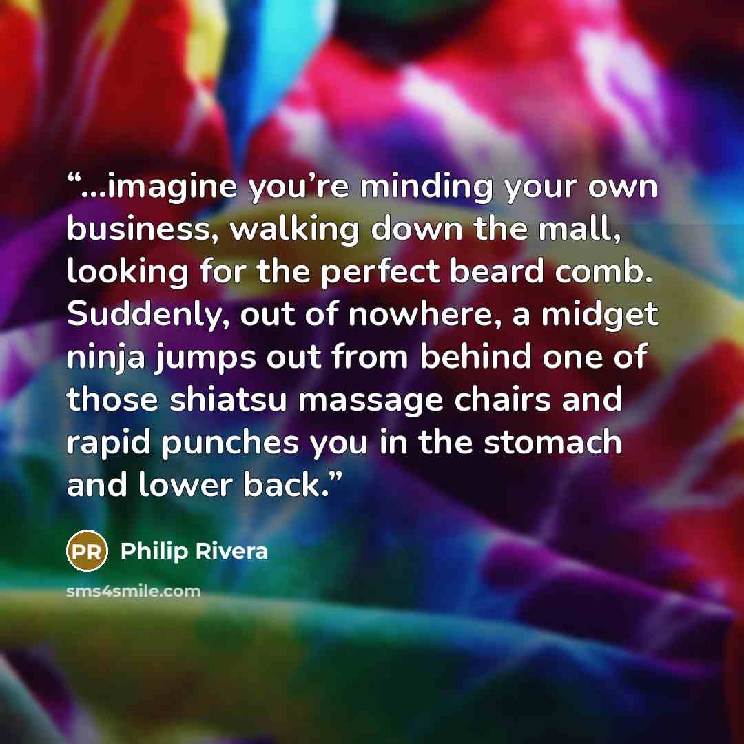 “...imagine you’re minding your own business, walking down the mall, looking for the perfect beard comb. Suddenly, out of nowhere, a midget ninja jumps out from behind one of those shiatsu massage chairs and rapid punches you in the stomach and lower back.” quote by Philip Rivera