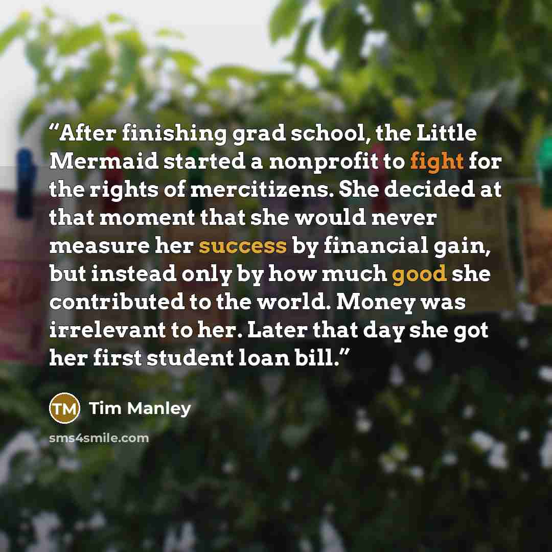 “After finishing grad school, the Little Mermaid started a nonprofit to fight for the rights of mercitizens. She decided at that moment that she would never measure her success by financial gain, but instead only by how much good she contributed to the world. Money was irrelevant to her. Later that…” quote by Tim Manley