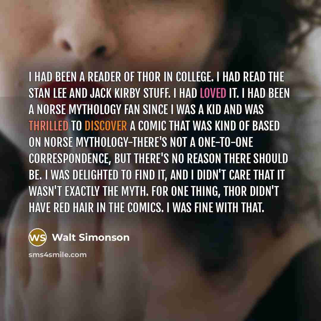 “I had been a reader of THOR in college. I had read the Stan Lee and Jack Kirby stuff. I had loved it. I had been a Norse mythology fan since I was a kid and was thrilled to discover a comic that was kind of based on Norse mythology-there's not a one-to-one correspondence, but there's no reason…” quote by Walt Simonson