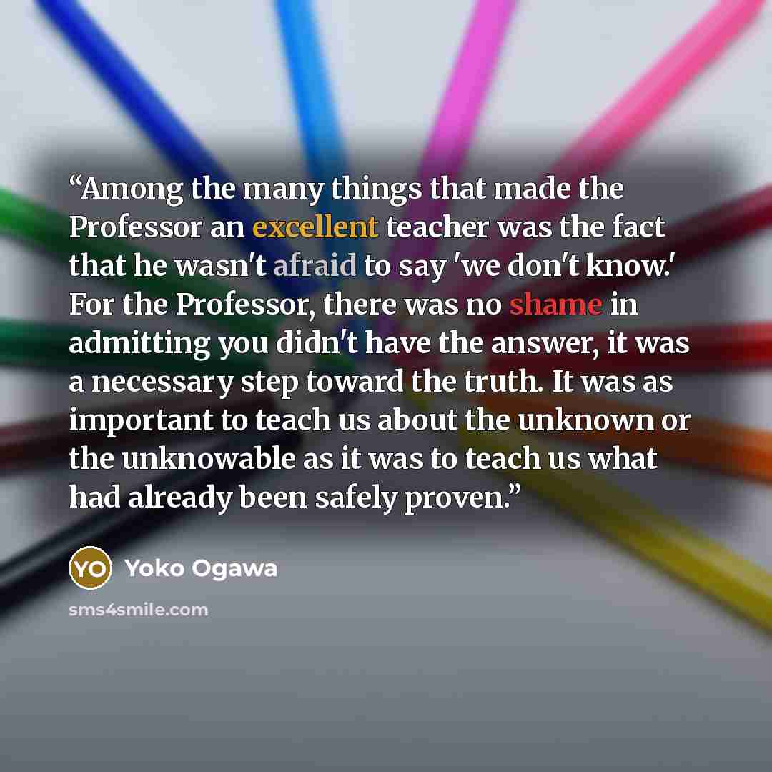 “Among the many things that made the Professor an excellent teacher was the fact that he wasn't afraid to say 'we don't know.' For the Professor, there was no shame in admitting you didn't have the answer, it was a necessary step toward the truth. It was as important to teach us about the unknown…” quote by Yoko Ogawa