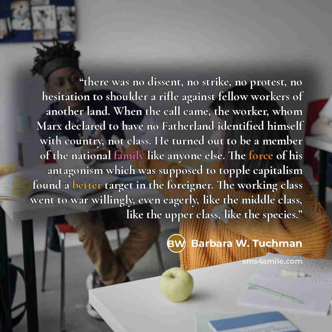 “there was no dissent, no strike, no protest, no hesitation to shoulder a rifle against fellow workers of another land. When the call came, the worker, whom Marx declared to have no Fatherland identified himself with country, not class. He turned out to be a member of the national family like…” quote by Barbara W. Tuchman