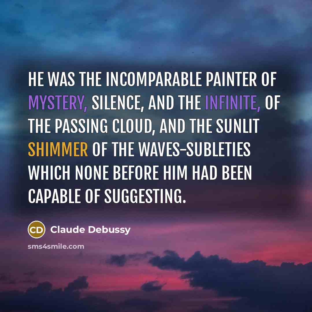 “He was the incomparable painter of mystery, silence, and the infinite, of the passing cloud, and the sunlit shimmer of the waves-subleties which none before him had been capable of suggesting.” quote by Claude Debussy
