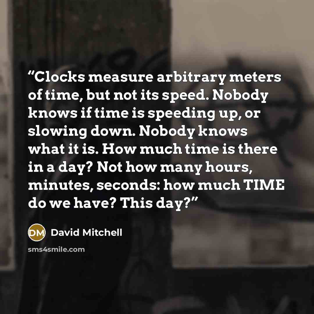 “Clocks measure arbitrary meters of time, but not its speed. Nobody knows if time is speeding up, or slowing down. Nobody knows what it is. How much time is there in a day? Not how many hours, minutes, seconds: how much TIME do we have? This day?” quote by David Mitchell