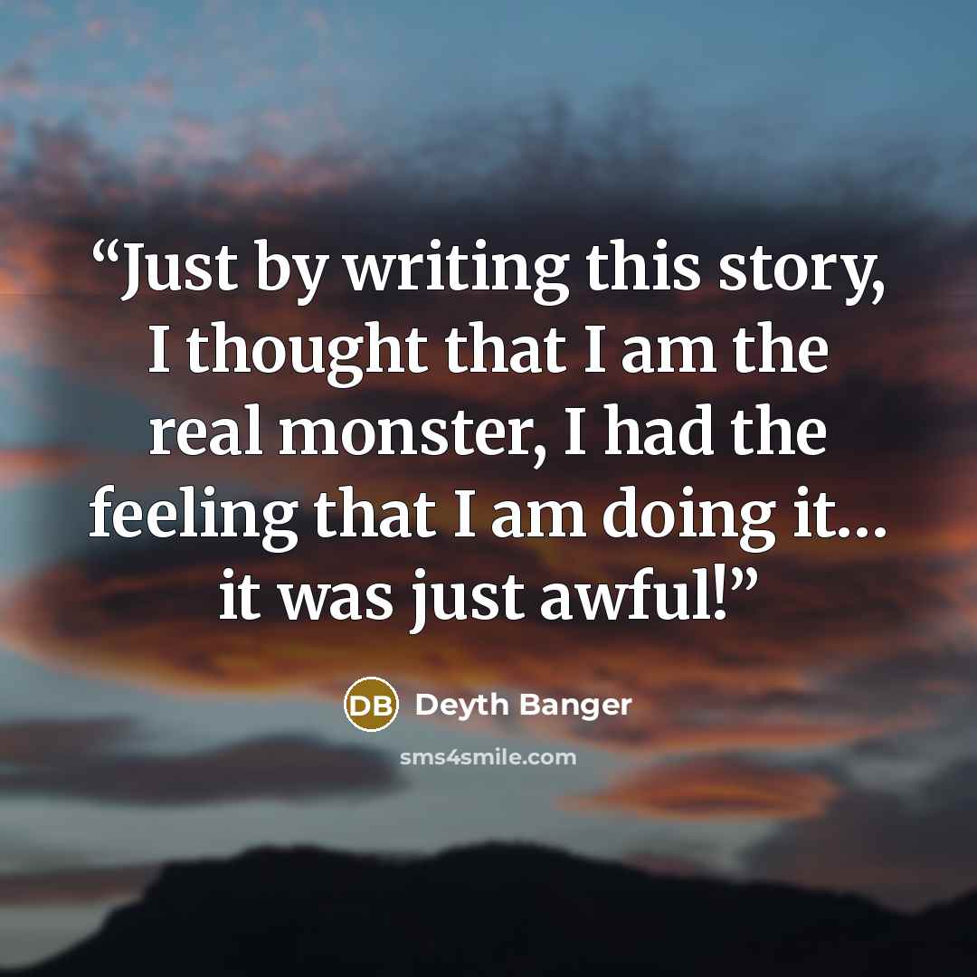 “Just by writing this story, I thought that I am the real monster, I had the feeling that I am doing it… it was just awful!” quote by Deyth Banger