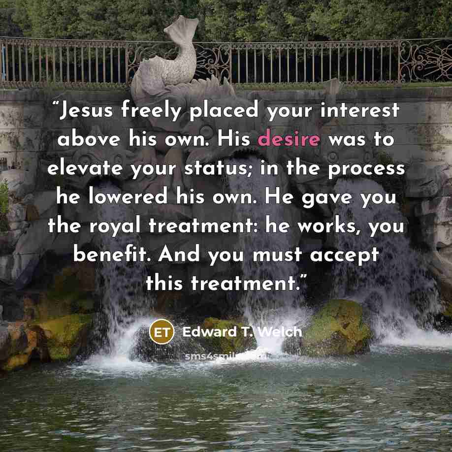 “Jesus freely placed your interest above his own. His desire was to elevate your status; in the process he lowered his own. He gave you the royal treatment: he works, you benefit. And you must accept this treatment.” quote by Edward T. Welch