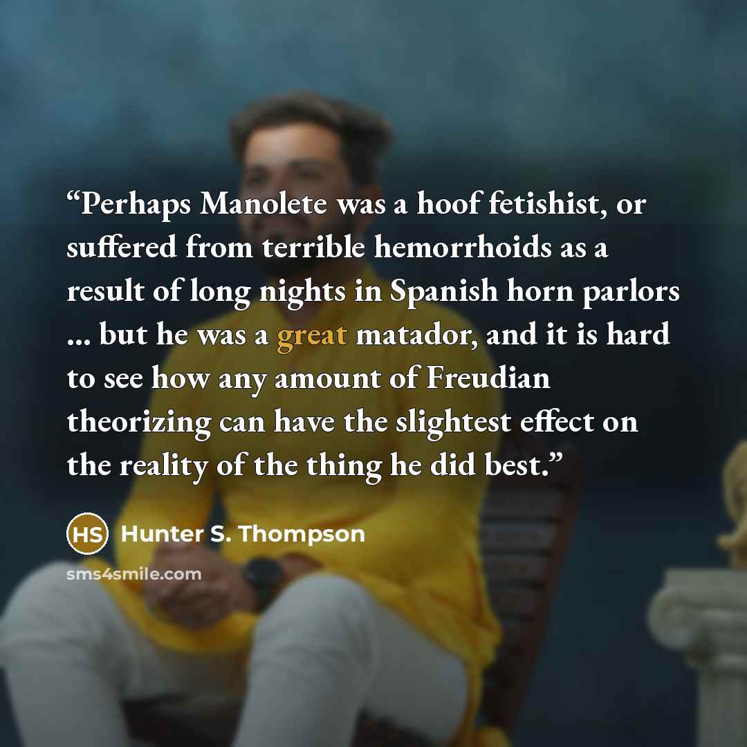 “Perhaps Manolete was a hoof fetishist, or suffered from terrible hemorrhoids as a result of long nights in Spanish horn parlors … but he was a great matador, and it is hard to see how any amount of Freudian theorizing can have the slightest effect on the reality of the thing he did best.” quote by Hunter S. Thompson