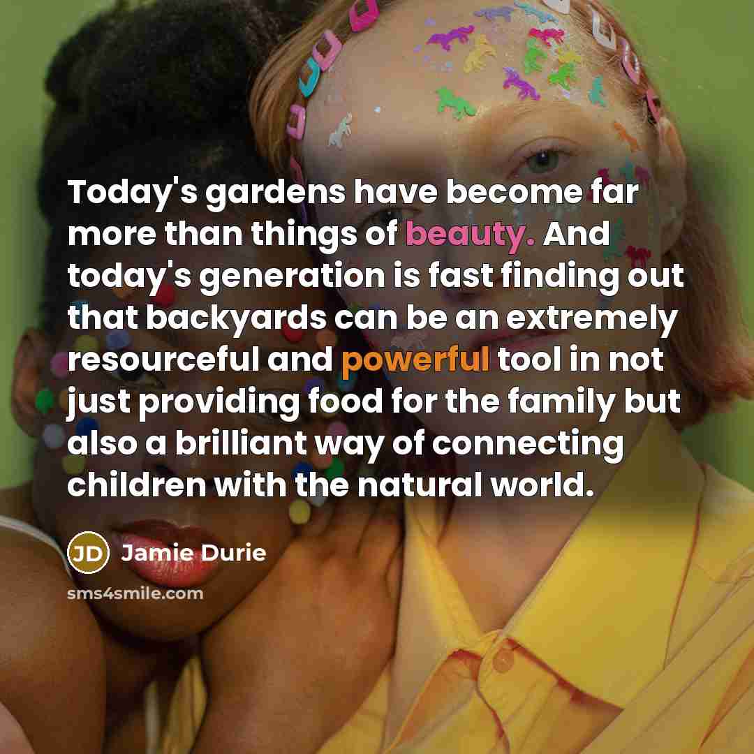 “Today's gardens have become far more than things of beauty. And today's generation is fast finding out that backyards can be an extremely resourceful and powerful tool in not just providing food for the family but also a brilliant way of connecting children with the natural world.” quote by Jamie Durie