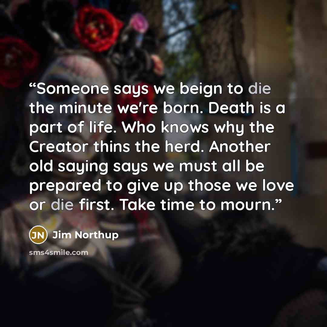 “Someone says we beign to die the minute we're born. Death is a part of life. Who knows why the Creator thins the herd. Another old saying says we must all be prepared to give up those we love or die first. Take time to mourn.” quote by Jim Northup