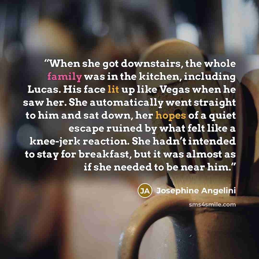 “When she got downstairs, the whole family was in the kitchen, including Lucas. His face lit up like Vegas when he saw her. She automatically went straight to him and sat down, her hopes of a quiet escape ruined by what felt like a knee-jerk reaction. She hadn’t intended to stay for breakfast, but…” quote by Josephine Angelini