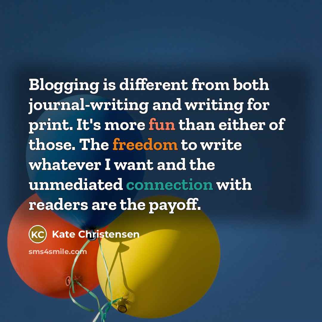 “Blogging is different from both journal-writing and writing for print. It's more fun than either of those. The freedom to write whatever I want and the unmediated connection with readers are the payoff.” quote by Kate Christensen