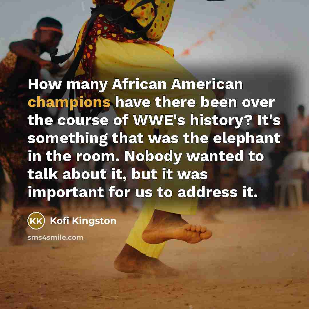 “How many African American champions have there been over the course of WWE's history? It's something that was the elephant in the room. Nobody wanted to talk about it, but it was important for us to address it.” quote by Kofi Kingston