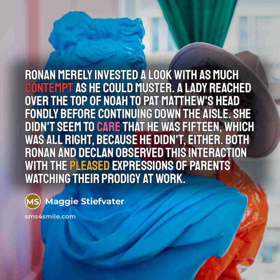 “Ronan merely invested a look with as much contempt as he could muster. A lady reached over the top of Noah to pat Matthew's head fondly before continuing down the aisle. She didn't seem to care that he was fifteen, which was all right, because he didn't, either. Both Ronan and Declan observed this…” quote by Maggie Stiefvater