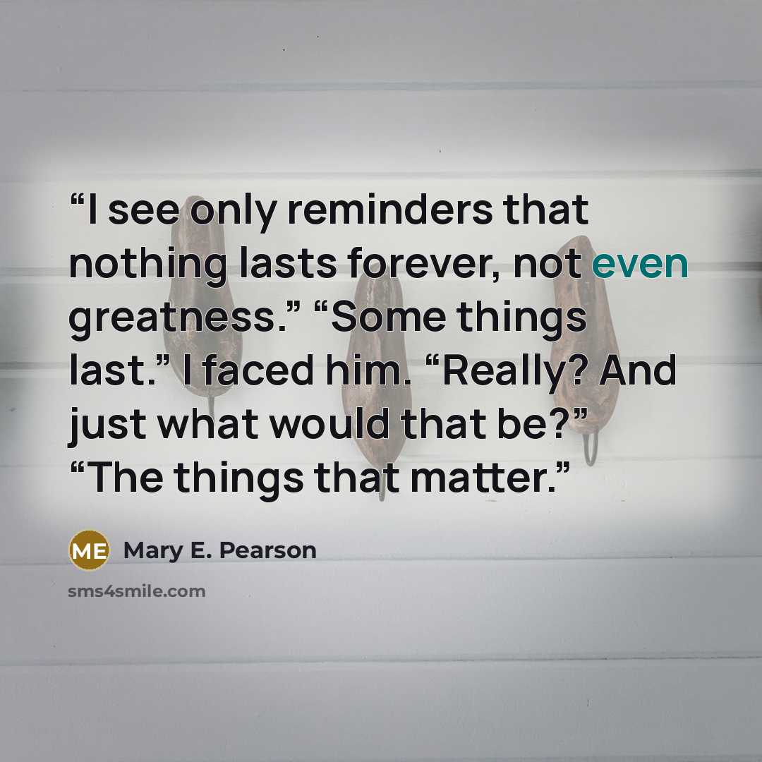 “I see only reminders that nothing lasts forever, not even greatness.” “Some things last.” I faced him. “Really? And just what would that be?” “The things that matter.” quote by Mary E. Pearson